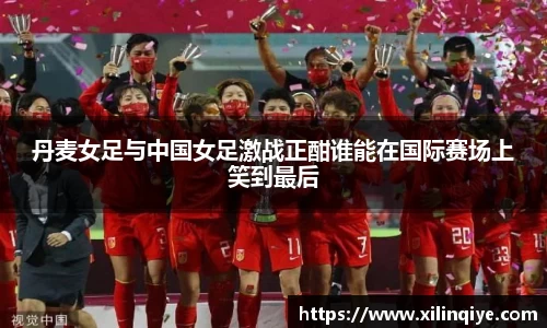 丹麦女足与中国女足激战正酣谁能在国际赛场上笑到最后